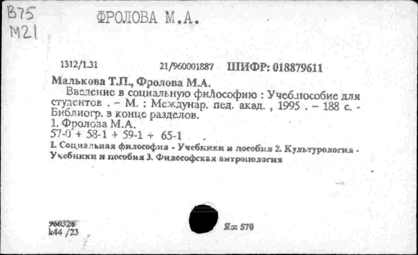 ﻿В75 ФРОЛОВА М.А.
N2.1
1312/131	21/960001887 ШИФР: 018879611
Малькова Т.П., Фролова М.А.
Введение в социальную фиЛософию : Учеблособие для стентов . - М. : Междунар. пед. акад. , 1995 . - 188 с -Библиогр. в конце разделов.
1. Фролова М.А.
57-0 + 58-1 + 59-1 + 65-1
L Социальная философия - Учебники и пособия 2. Культурология -Учебники и пособия 3. Философская антропология
к44 /23 ,
Яз: 579